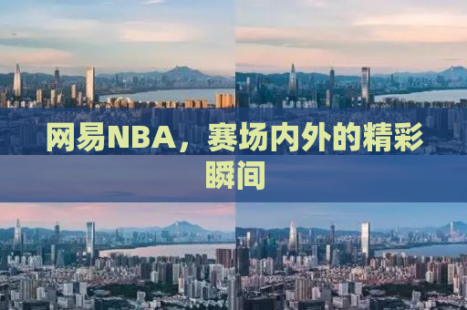 网易NBA，赛场内外的精彩瞬间