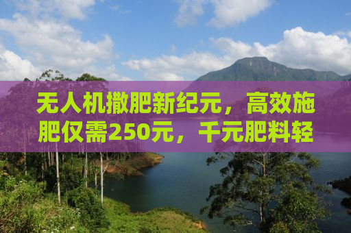 无人机撒肥新纪元，高效施肥仅需250元，千元肥料轻松播撒