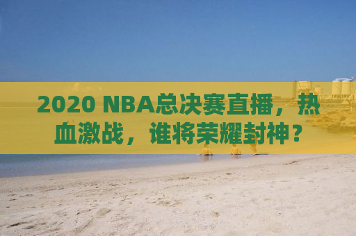 2020 NBA总决赛直播，热血激战，谁将荣耀封神？