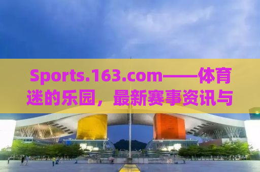 Sports.163.com——体育迷的乐园，最新赛事资讯与深度解读的汇聚之地