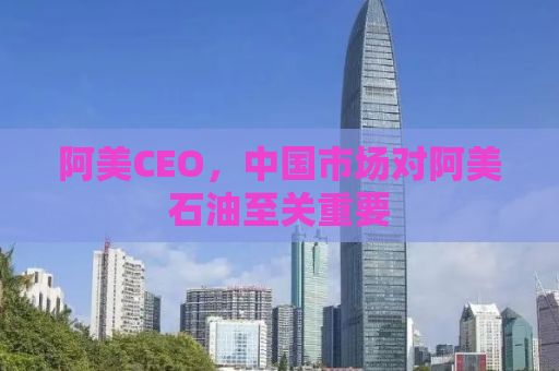 阿美CEO，中国市场对阿美石油至关重要