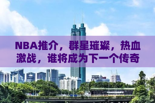 NBA推介，群星璀璨，热血激战，谁将成为下一个传奇？