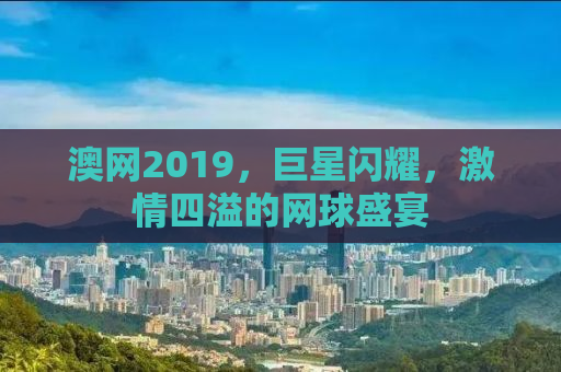 澳网2019，巨星闪耀，激情四溢的网球盛宴