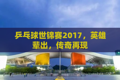 乒乓球世锦赛2017，英雄辈出，传奇再现