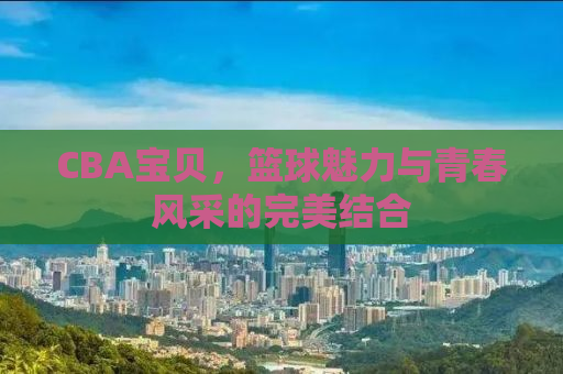 CBA宝贝，篮球魅力与青春风采的完美结合