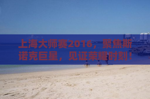 上海大师赛2016，聚焦斯诺克巨星，见证荣耀时刻！