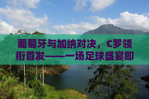 葡萄牙与加纳对决，C罗领衔首发——一场足球盛宴即将上演