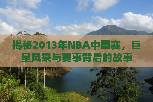 揭秘2013年NBA中国赛，巨星风采与赛事背后的故事