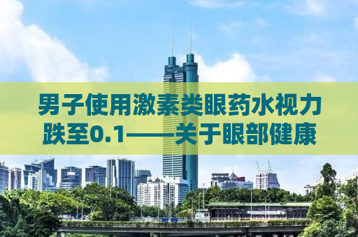 男子使用激素类眼药水视力跌至0.1——关于眼部健康与用药安全的警示