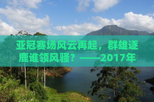 亚冠赛场风云再起，群雄逐鹿谁领风骚？——2017年亚冠联赛全面解析