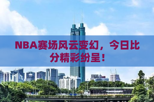 NBA赛场风云变幻，今日比分精彩纷呈！