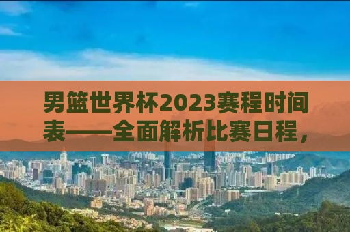 男篮世界杯2023赛程时间表——全面解析比赛日程，精彩瞬间不容错过！