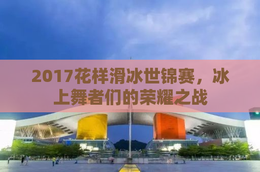 2017花样滑冰世锦赛，冰上舞者们的荣耀之战