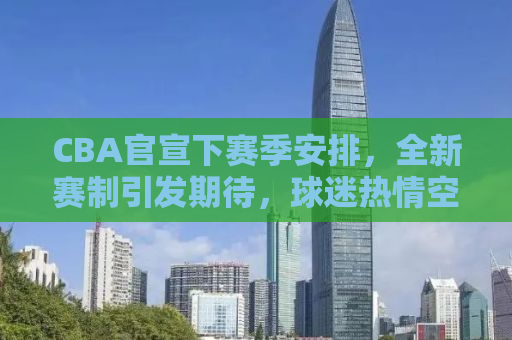 CBA官宣下赛季安排，全新赛制引发期待，球迷热情空前高涨！