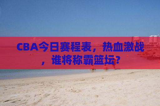 CBA今日赛程表，热血激战，谁将称霸篮坛？