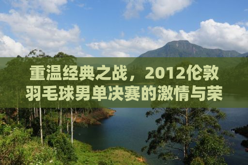 重温经典之战，2012伦敦羽毛球男单决赛的激情与荣耀