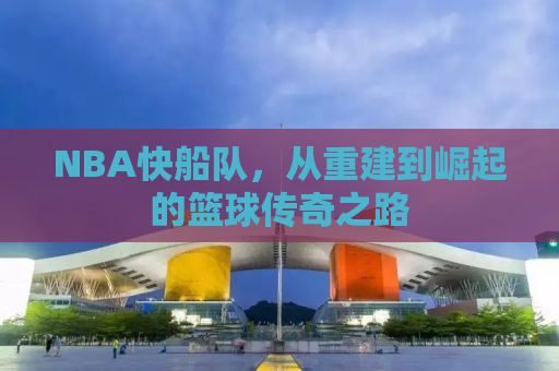 NBA快船队，从重建到崛起的篮球传奇之路