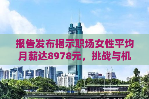 报告发布揭示职场女性平均月薪达8978元，挑战与机遇并存的时代