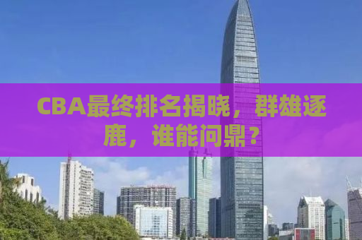 CBA最终排名揭晓，群雄逐鹿，谁能问鼎？