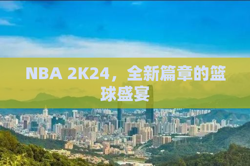 NBA 2K24，全新篇章的篮球盛宴