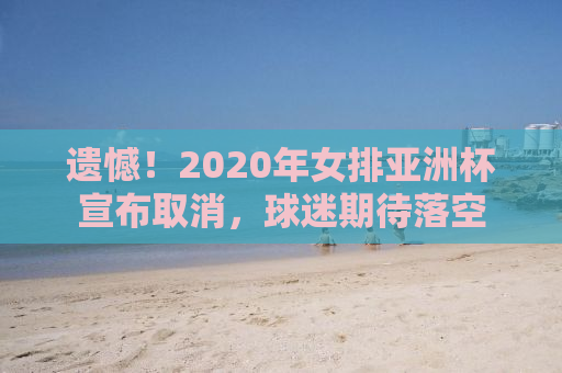 遗憾！2020年女排亚洲杯宣布取消，球迷期待落空