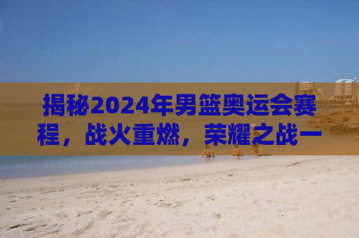 揭秘2024年男篮奥运会赛程，战火重燃，荣耀之战一触即发！