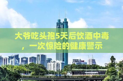 大爷吃头孢5天后饮酒中毒，一次惊险的健康警示