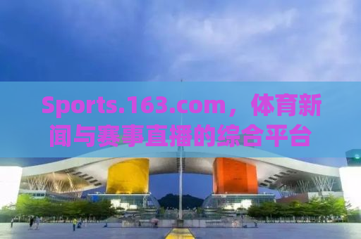 Sports.163.com，体育新闻与赛事直播的综合平台