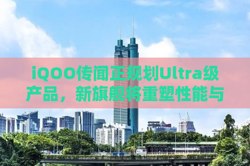 iQOO传闻正规划Ultra级产品，新旗舰将重塑性能与体验边界