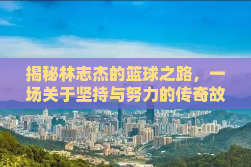 揭秘林志杰的篮球之路，一场关于坚持与努力的传奇故事——27分的背后故事