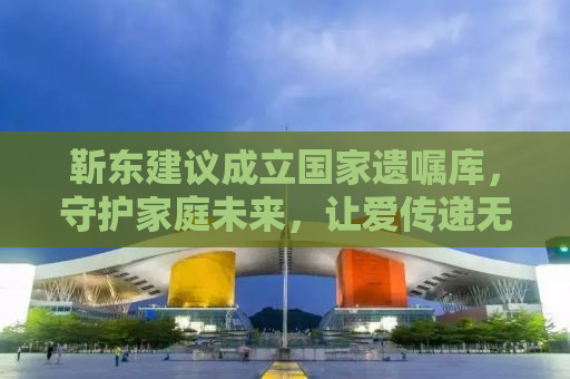 靳东建议成立国家遗嘱库，守护家庭未来，让爱传递无忧