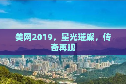 美网2019，星光璀璨，传奇再现